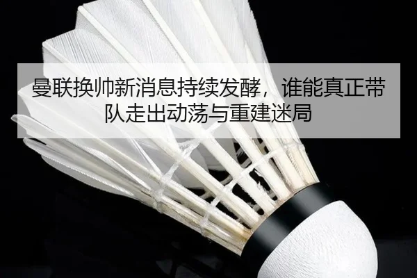 曼联换帅新消息持续发酵，谁能真正带队走出动荡与重建迷局